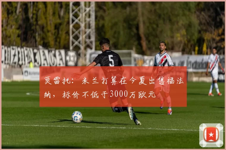 莫雷托：米兰打算在今夏出售福法纳，标价不低于3000万欧元