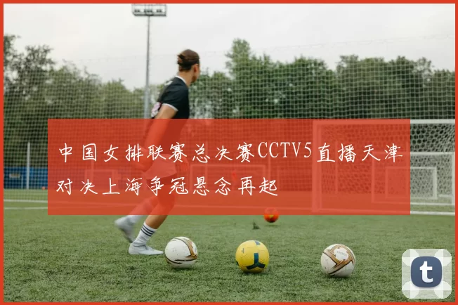 中国女排联赛总决赛CCTV5直播天津对决上海争冠悬念再起