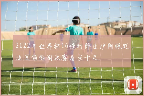 2022年世界杯16强对阵出炉阿根廷法国领衔淘汰赛看点十足