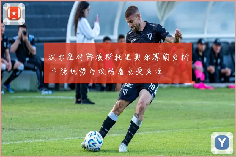 波尔图对阵埃斯托里奥尔赛前分析 主场优势与攻防看点受关注