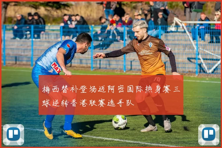 梅西替补登场迈阿密国际热身赛三球逆转香港联赛选手队