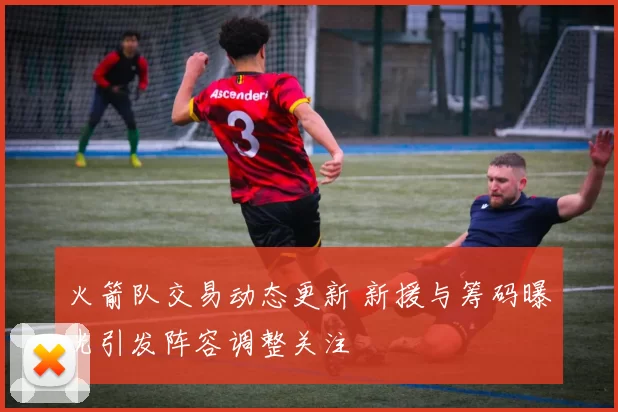 火箭队交易动态更新 新援与筹码曝光引发阵容调整关注