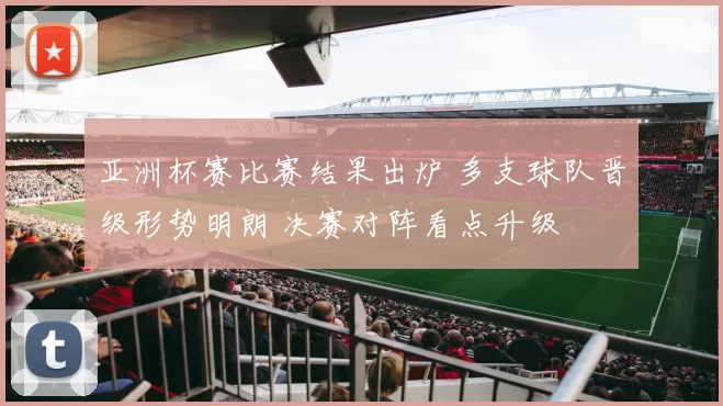 亚洲杯赛比赛结果出炉 多支球队晋级形势明朗 决赛对阵看点升级