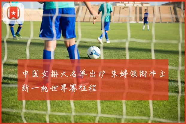 中国女排大名单出炉 朱婷领衔冲击新一轮世界赛征程