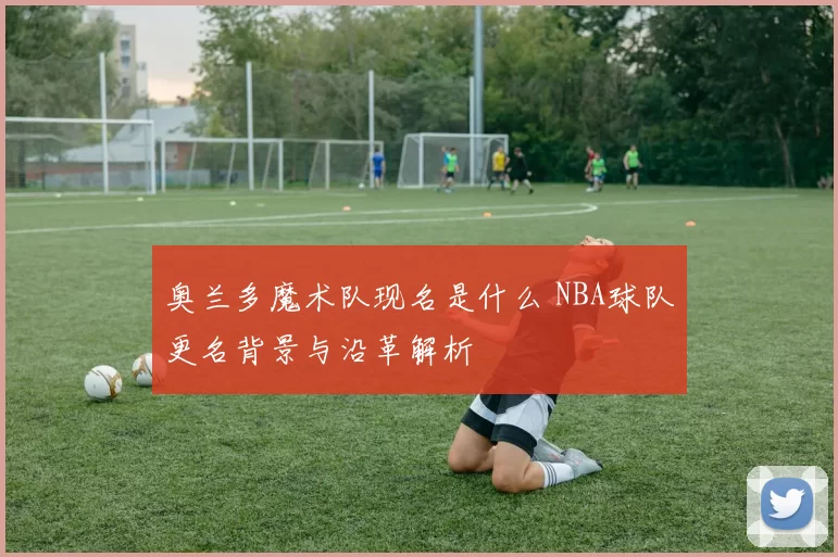 奥兰多魔术队现名是什么 NBA球队更名背景与沿革解析