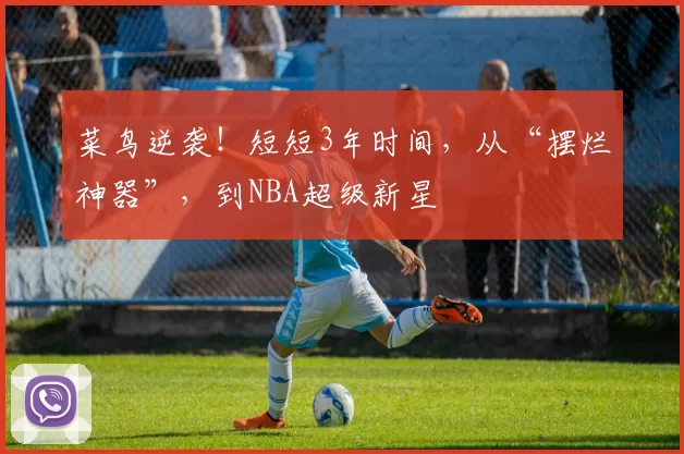 菜鸟逆袭！短短3年时间，从“摆烂神器”，到NBA超级新星