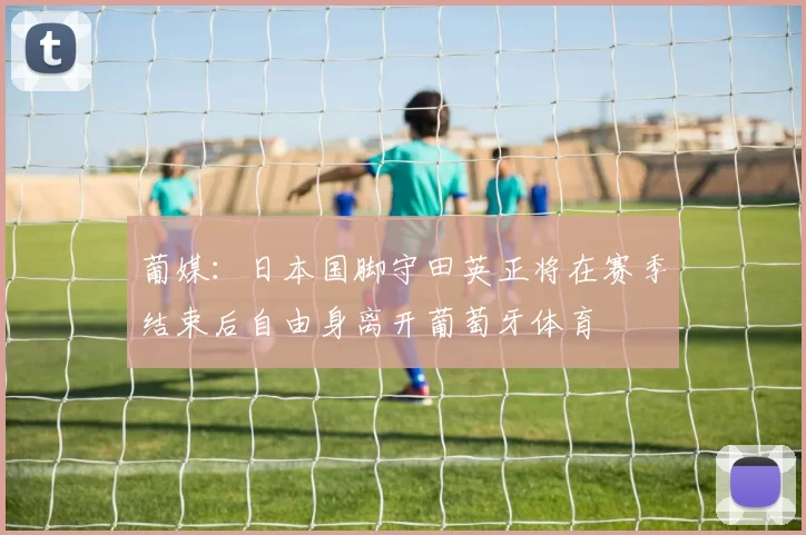 葡媒：日本国脚守田英正将在赛季结束后自由身离开葡萄牙体育
