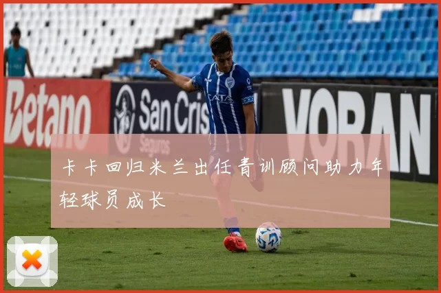 卡卡回归米兰出任青训顾问助力年轻球员成长