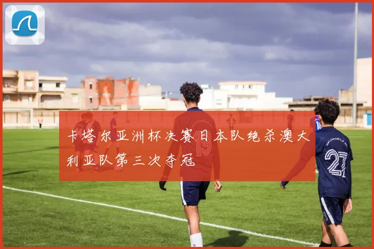 卡塔尔亚洲杯决赛日本队绝杀澳大利亚队第三次夺冠