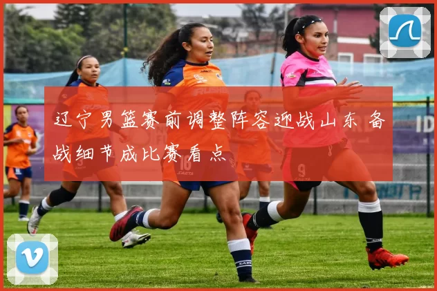 辽宁男篮赛前调整阵容迎战山东 备战细节成比赛看点