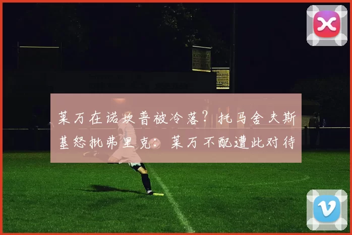 莱万在诺坎普被冷落？托马舍夫斯基怒批弗里克：莱万不配遭此对待