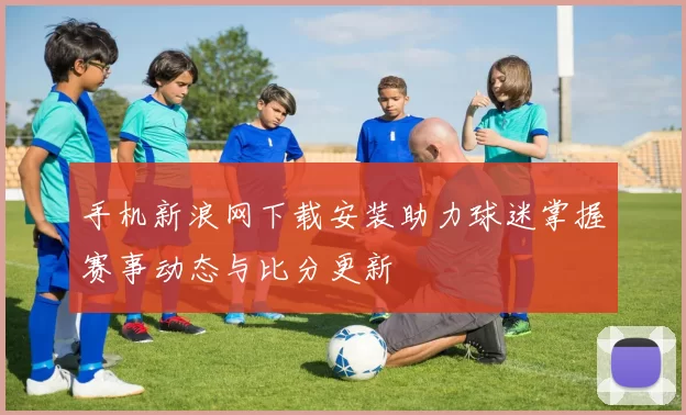 手机新浪网下载安装助力球迷掌握赛事动态与比分更新