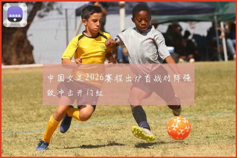 中国女足2026赛程出炉首战对阵强敌冲击开门红