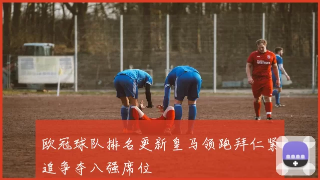 欧冠球队排名更新皇马领跑拜仁紧追争夺八强席位