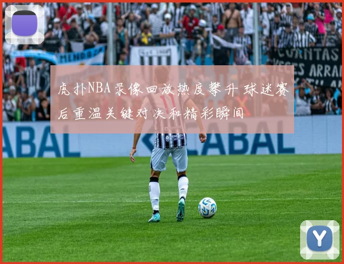 虎扑NBA录像回放热度攀升 球迷赛后重温关键对决和精彩瞬间