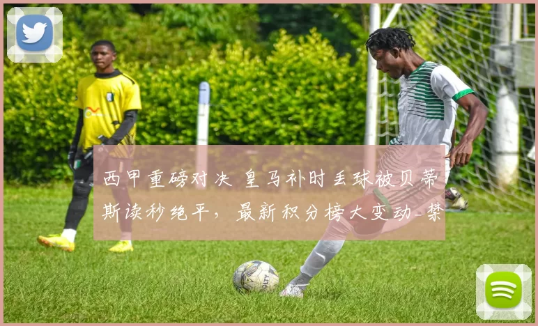 西甲重磅对决 皇马补时丢球被贝蒂斯读秒绝平，最新积分榜大变动_禁区_焦点_皇家马德里