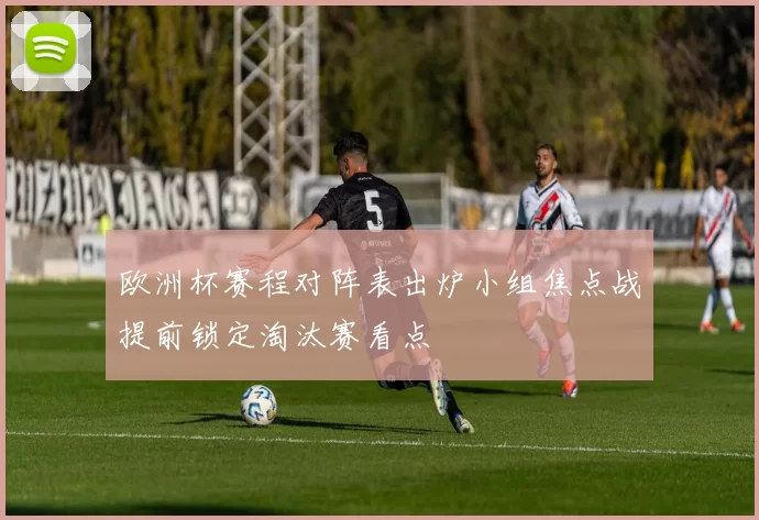 欧洲杯赛程对阵表出炉小组焦点战提前锁定淘汰赛看点