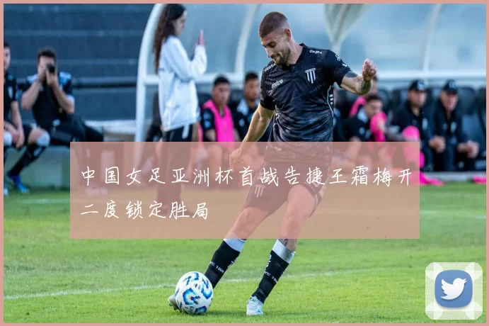 中国女足亚洲杯首战告捷王霜梅开二度锁定胜局