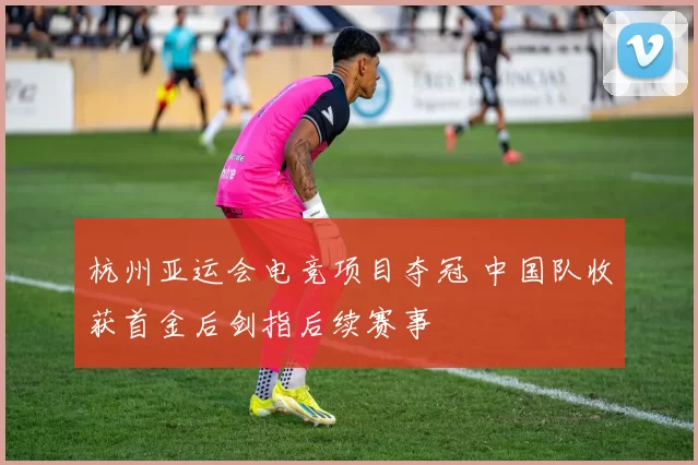 杭州亚运会电竞项目夺冠 中国队收获首金后剑指后续赛事