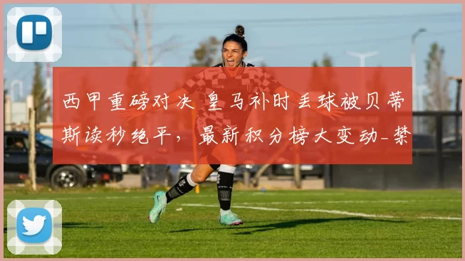 西甲重磅对决 皇马补时丢球被贝蒂斯读秒绝平，最新积分榜大变动_禁区_焦点_皇家马德里