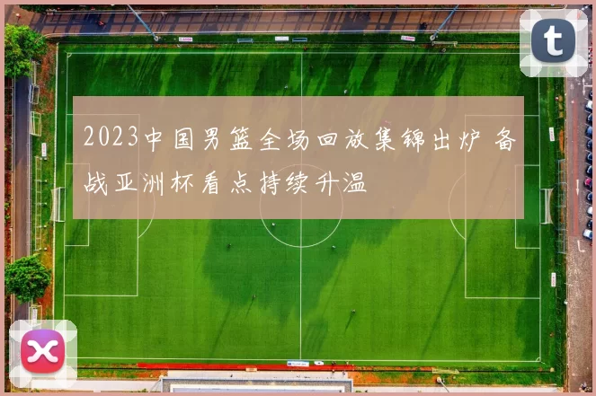 2023中国男篮全场回放集锦出炉 备战亚洲杯看点持续升温