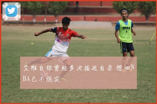 艾维自称曾经多次接近自杀 想回NBA已不现实