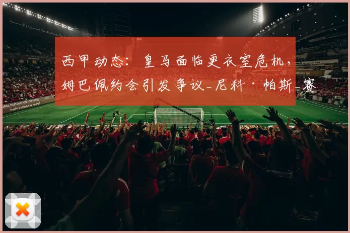西甲动态:皇马面临更衣室危机,姆巴佩约会引发争议_尼科·帕斯_赛季_欧冠