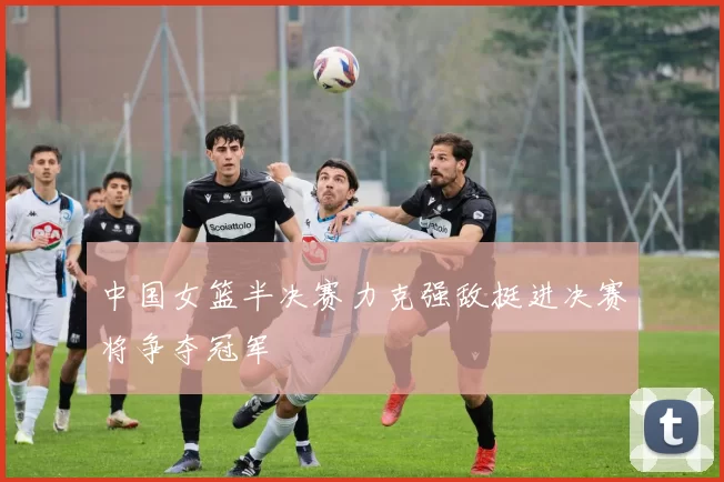 中国女篮半决赛力克强敌挺进决赛将争夺冠军
