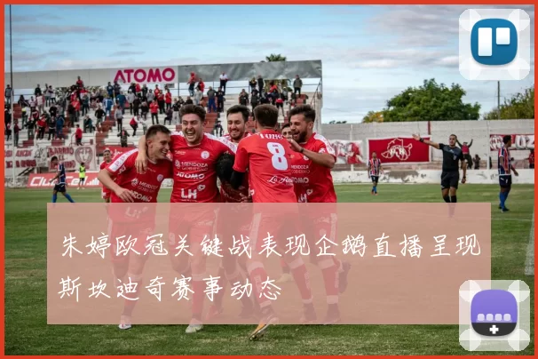 朱婷欧冠关键战表现企鹅直播呈现斯坎迪奇赛事动态