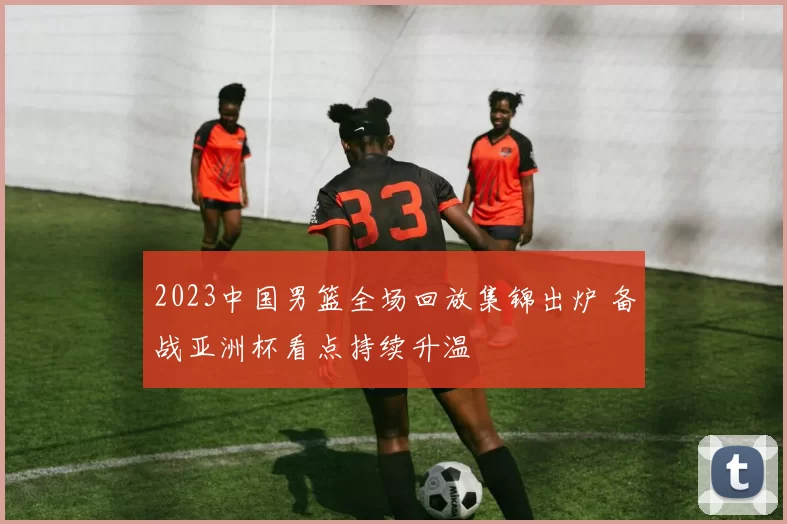 2023中国男篮全场回放集锦出炉 备战亚洲杯看点持续升温