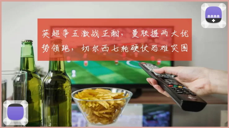 英超争五激战正酣，曼联握两大优势领跑，切尔西七轮硬仗恐难突围_利物浦_欧冠_阿森纳