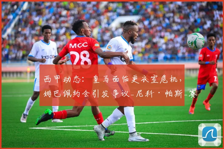 西甲动态：皇马面临更衣室危机，姆巴佩约会引发争议_尼科·帕斯_赛季_欧冠