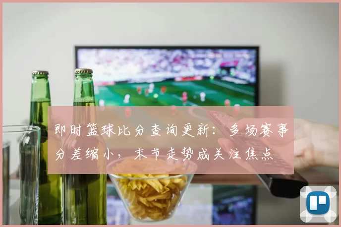 即时篮球比分查询更新:多场赛事分差缩小,末节走势成关注焦点
