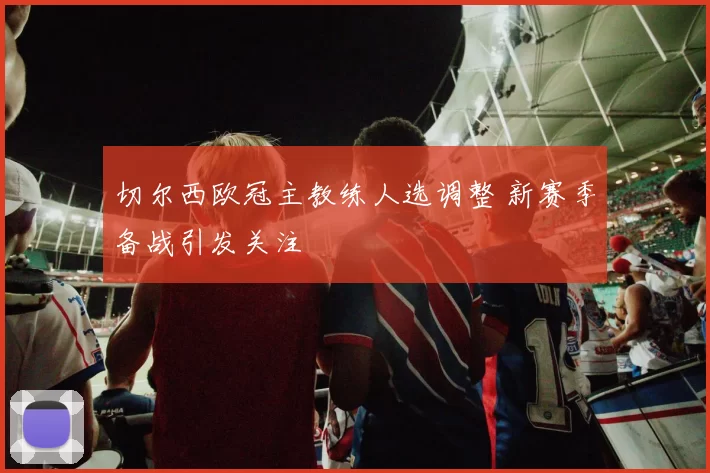 切尔西欧冠主教练人选调整 新赛季备战引发关注