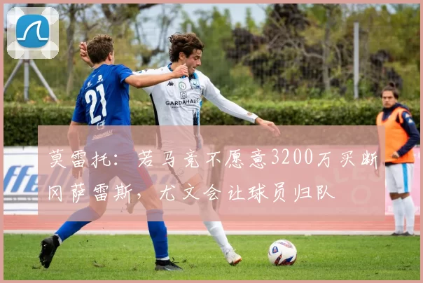 莫雷托：若马竞不愿意3200万买断冈萨雷斯，尤文会让球员归队
