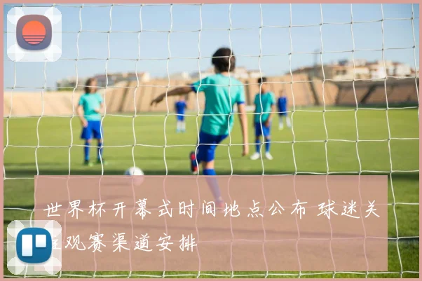 世界杯开幕式时间地点公布 球迷关注观赛渠道安排