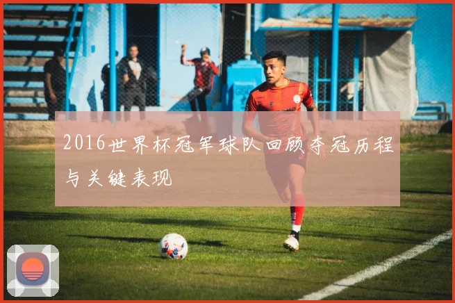 2016世界杯冠军球队回顾夺冠历程与关键表现