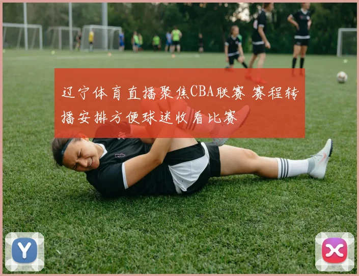 辽宁体育直播聚焦CBA联赛 赛程转播安排方便球迷收看比赛