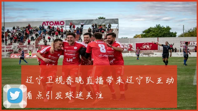 辽宁卫视春晚直播带来辽宁队互动看点引发球迷关注
