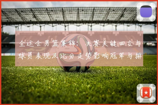 全运会男篮集锦：决赛关键回合与球员表现及比分走势影响冠军与排名