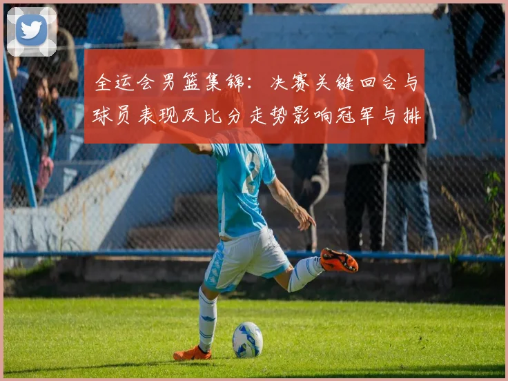 全运会男篮集锦：决赛关键回合与球员表现及比分走势影响冠军与排名