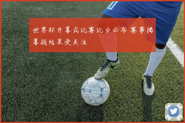 世界杯开幕式比赛比分公布 赛事揭幕战结果受关注