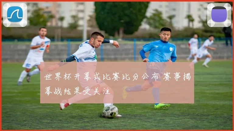 世界杯开幕式比赛比分公布 赛事揭幕战结果受关注
