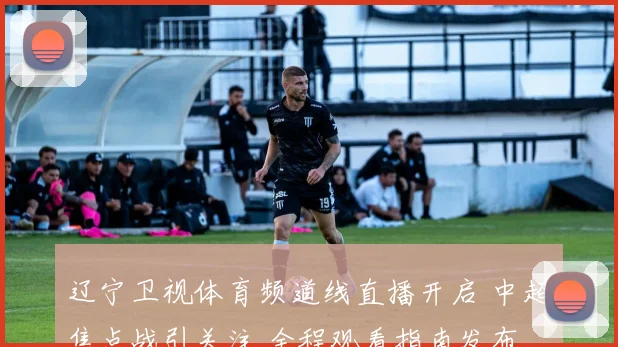 辽宁卫视体育频道线直播开启 中超焦点战引关注 全程观看指南发布