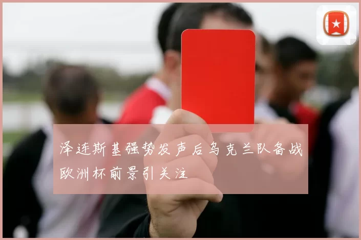 泽连斯基强势发声后乌克兰队备战欧洲杯前景引关注