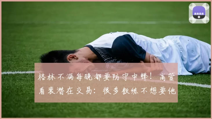 格林不满每晚都要防守中锋！高管看衰潜在交易：很多教练不想要他