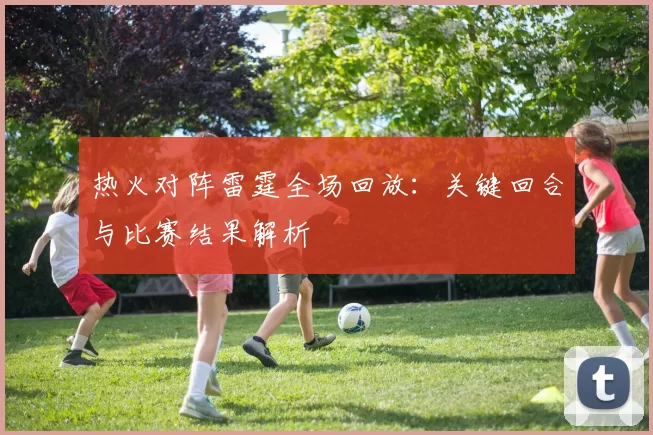 热火对阵雷霆全场回放：关键回合与比赛结果解析