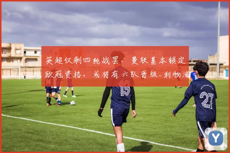 英超仅剩四轮战罢，曼联基本锁定欧冠资格，或将有六队晋级_利物浦_阿森纳_欧联