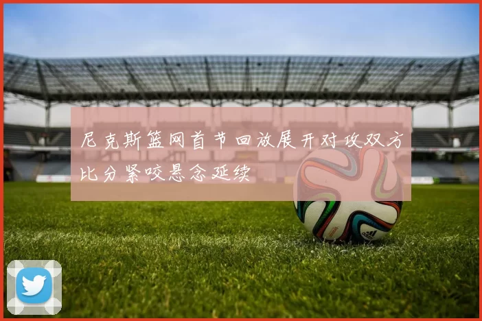 尼克斯篮网首节回放展开对攻双方比分紧咬悬念延续