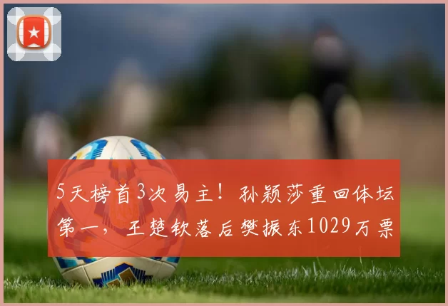 5天榜首3次易主！孙颖莎重回体坛第一，王楚钦落后樊振东1029万票